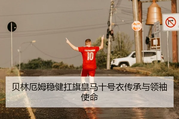 贝林厄姆稳健扛旗皇马十号衣传承与领袖使命