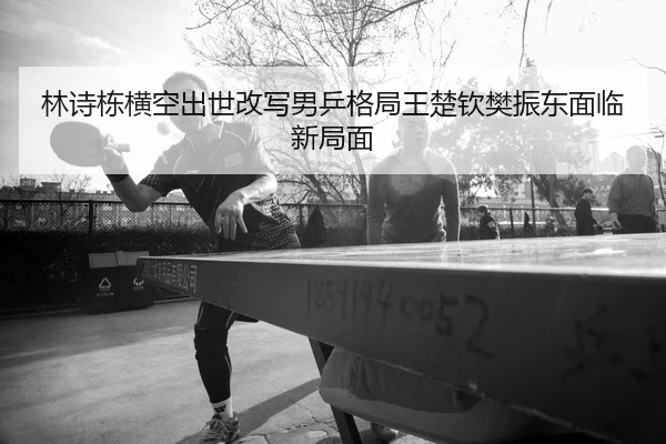 林诗栋横空出世改写男乒格局王楚钦樊振东面临新局面